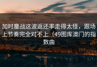 加时鏖战这波返还率走得太怪，跟场上节奏完全对不上（49图库澳门的指数曲