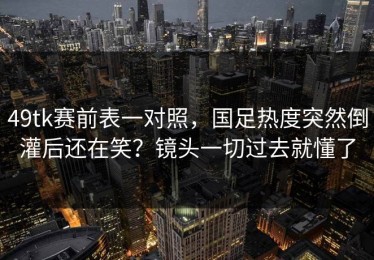 49tk赛前表一对照，国足热度突然倒灌后还在笑？镜头一切过去就懂了
