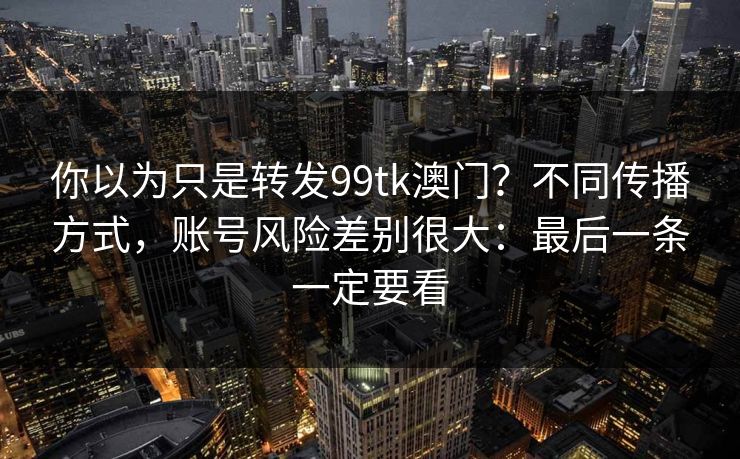 你以为只是转发99tk澳门?不同传播方式,账号风险差别很大:最后一条一定要看 你以为只是转发99tk澳门?不同传播方式,账号风险差别很大:最后一条一定要看