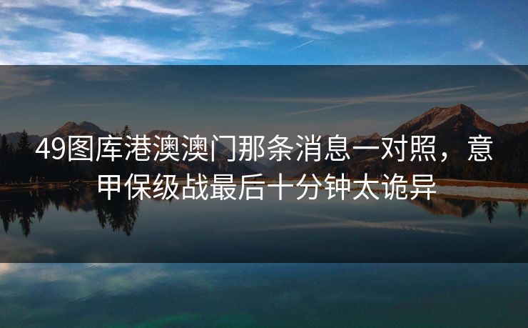49图库港澳澳门那条消息一对照,意甲保级战最后十分钟太诡异 49图库港澳澳门那条消息一对照,意甲保级战最后十分钟太诡异