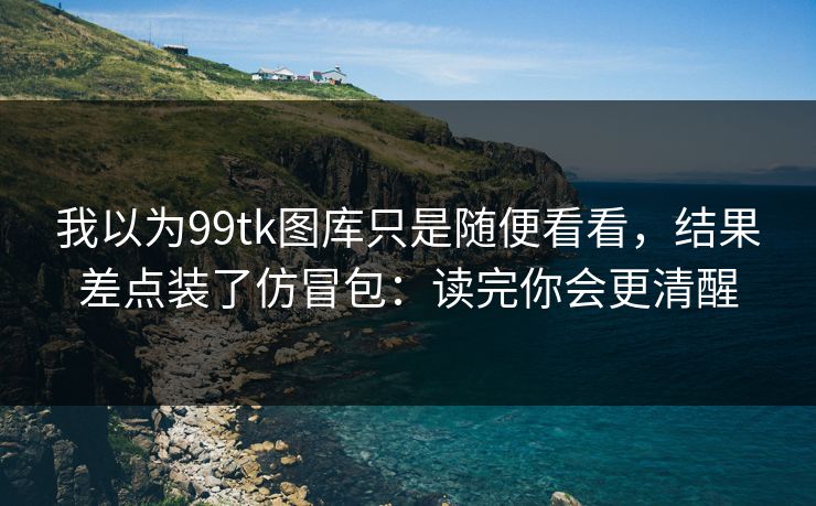 我以为99tk图库只是随便看看,结果差点装了仿冒包:读完你会更清醒 我以为99tk图库只是随便看看,结果差点装了仿冒包:读完你会更清醒