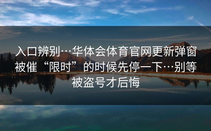 入口辨别…华体会体育官网更新弹窗被催“限时”的时候先停一下…别等被盗号才后悔 入口辨别…华体会体育官网更新弹窗被催“限时”的时候先停一下…别等被盗号才后悔