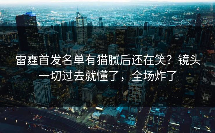 雷霆首发名单有猫腻后还在笑?镜头一切过去就懂了,全场炸了 雷霆首发名单有猫腻后还在笑?镜头一切过去就懂了,全场炸了
