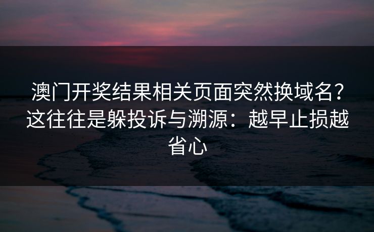 澳门开奖结果相关页面突然换域名?这往往是躲投诉与溯源:越早止损越省心 澳门开奖结果相关页面突然换域名?这往往是躲投诉与溯源:越早止损越省心