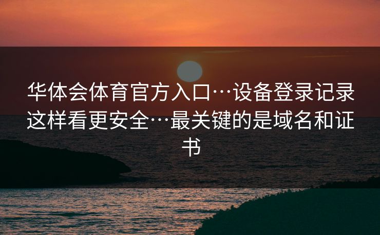 华体会体育官方入口…设备登录记录这样看更安全…最关键的是域名和证书 华体会体育官方入口…设备登录记录这样看更安全…最关键的是域名和证书