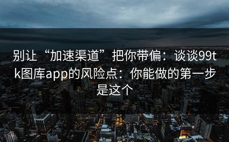 别让“加速渠道”把你带偏:谈谈99tk图库app的风险点:你能做的第一步是这个 别让“加速渠道”把你带偏:谈谈99tk图库app的风险点:你能做的第一步是这个