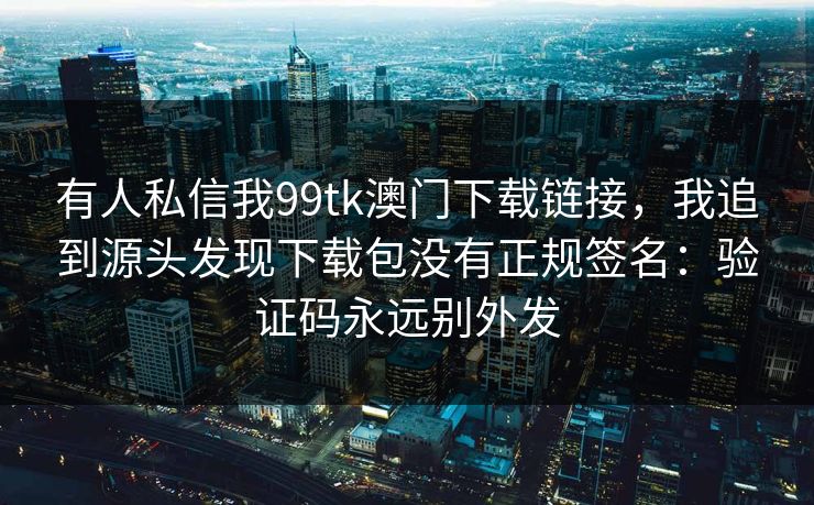 有人私信我99tk澳门下载链接,我追到源头发现下载包没有正规签名:验证码永远别外发 有人私信我99tk澳门下载链接,我追到源头发现下载包没有正规签名:验证码永远别外发