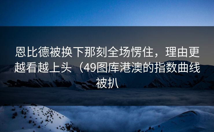 恩比德被换下那刻全场愣住,理由更越看越上头(49图库港澳的指数曲线被扒 恩比德被换下那刻全场愣住,理由更越看越上头(49图库港澳的指数曲线被扒