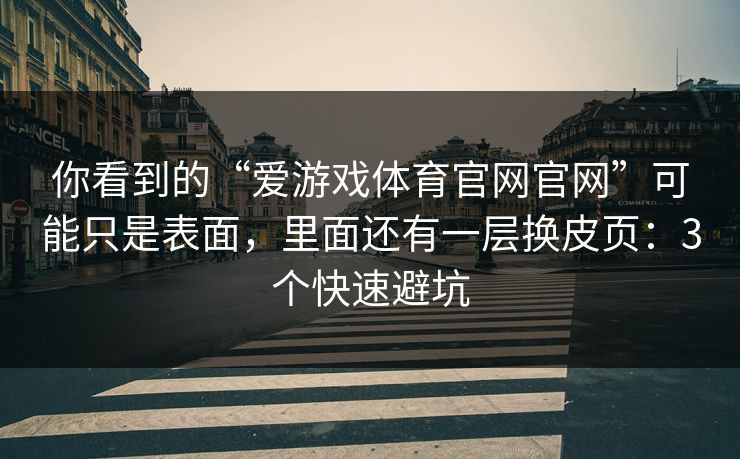 你看到的“爱游戏体育官网官网”可能只是表面,里面还有一层换皮页:3个快速避坑 你看到的“爱游戏体育官网官网”可能只是表面,里面还有一层换皮页:3个快速避坑
