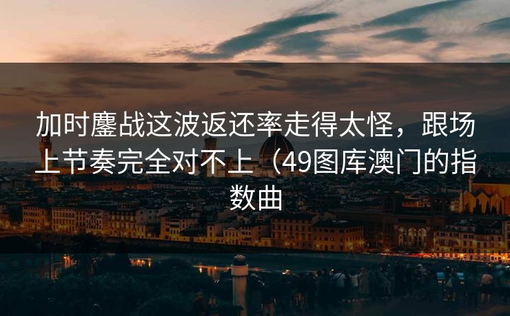 加时鏖战这波返还率走得太怪,跟场上节奏完全对不上(49图库澳门的指数曲 加时鏖战这波返还率走得太怪,跟场上节奏完全对不上(49图库澳门的指数曲